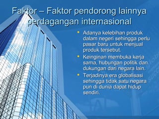 Faktor – Faktor pendorong lainnyaFaktor – Faktor pendorong lainnya
perdagangan internasionalperdagangan internasional
 Adanya kelebihan produkAdanya kelebihan produk
dalam negeri sehingga perludalam negeri sehingga perlu
pasar baru untuk menjualpasar baru untuk menjual
produk tersebut.produk tersebut.
 Keinginan membuka kerjaKeinginan membuka kerja
sama, hubungan politik dansama, hubungan politik dan
dukungan dari negara lain.dukungan dari negara lain.
 Terjadinya era globalisasiTerjadinya era globalisasi
sehingga tidak satu negarasehingga tidak satu negara
pun di dunia dapat hiduppun di dunia dapat hidup
sendiri.sendiri.
 