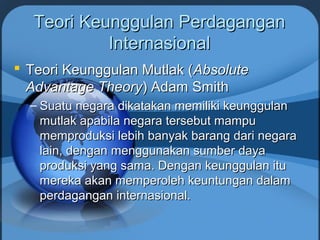 Teori Keunggulan PerdaganganTeori Keunggulan Perdagangan
InternasionalInternasional
 Teori Keunggulan Mutlak (Teori Keunggulan Mutlak (AbsoluteAbsolute
Advantage TheoryAdvantage Theory) Adam Smith) Adam Smith
– Suatu negara dikatakan memiliki keunggulanSuatu negara dikatakan memiliki keunggulan
mutlak apabila negara tersebut mampumutlak apabila negara tersebut mampu
memproduksi lebih banyak barang dari negaramemproduksi lebih banyak barang dari negara
lain, dengan menggunakan sumber dayalain, dengan menggunakan sumber daya
produksi yang sama. Dengan keunggulan ituproduksi yang sama. Dengan keunggulan itu
mereka akan memperoleh keuntungan dalammereka akan memperoleh keuntungan dalam
perdagangan internasional.perdagangan internasional.
 