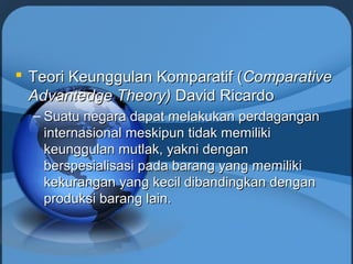  Teori Keunggulan Komparatif (Teori Keunggulan Komparatif (ComparativeComparative
Advantedge Theory)Advantedge Theory) David RicardoDavid Ricardo
– Suatu negara dapat melakukan perdaganganSuatu negara dapat melakukan perdagangan
internasional meskipun tidak memilikiinternasional meskipun tidak memiliki
keunggulan mutlak, yakni dengankeunggulan mutlak, yakni dengan
berspesialisasi pada barang yang memilikiberspesialisasi pada barang yang memiliki
kekurangan yang kecil dibandingkan dengankekurangan yang kecil dibandingkan dengan
produksi barang lain.produksi barang lain.
 