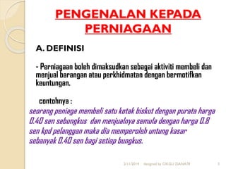 PENGENALAN KEPADA
PERNIAGAAN
A. DEFINISI
- Perniagaan boleh dimaksudkan sebagai aktiviti membeli dan
menjual barangan atau perkhidmatan dengan bermotifkan
keuntungan.
contohnya :
seorang peniaga membeli satu kotak biskut dengan purata harga
0.40 sen sebungkus dan menjualnya semula dengan harga 0.8
sen kpd pelanggan maka dia memperoleh untung kasar
sebanyak 0.40 sen bagi setiap bungkus.
2/11/2014 designed by CIKGU ZIANA78 3
 