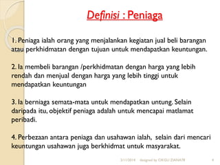 Definisi : Peniaga
2/11/2014 designed by CIKGU ZIANA78 4
1. Peniaga ialah orang yang menjalankan kegiatan jual beli barangan
atau perkhidmatan dengan tujuan untuk mendapatkan keuntungan.
2. Ia membeli barangan /perkhidmatan dengan harga yang lebih
rendah dan menjual dengan harga yang lebih tinggi untuk
mendapatkan keuntungan
3. Ia berniaga semata-mata untuk mendapatkan untung. Selain
daripada itu, objektif peniaga adalah untuk mencapai matlamat
peribadi.
4. Perbezaan antara peniaga dan usahawan ialah, selain dari mencari
keuntungan usahawan juga berkhidmat untuk masyarakat.
 