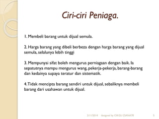 Ciri-ciri Peniaga.
2/11/2014 designed by CIKGU ZIANA78 5
1. Membeli barang untuk dijual semula.
2. Harga barang yang dibeli berbeza dengan harga barang yang dijual
semula, selalunya lebih tinggi
3. Mempunyai sifat boleh mengurus perniagaan dengan baik. Ia
sepatutnya mampu mengurus wang, pekerja-pekerja, barang-barang
dan kedainya supaya teratur dan sistematik.
4.Tidak mencipta barang sendiri untuk dijual, sebaliknya membeli
barang dari usahawan untuk dijual.
 