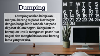 Dumping adalah kebijakan
menjual barang di pasar luar negeri
dengan harga lebih rendah daripada
di pasar dalam negeri. Kebijakan ini
bertujuan untuk menguasai pasar luar
negeri dan menghabiskan stok barang
lama yang tersisa.
Dumping
 