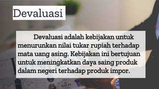 Devaluasi
Devaluasi adalah kebijakan untuk
menurunkan nilai tukar rupiah terhadap
mata uang asing. Kebijakan ini bertujuan
untuk meningkatkan daya saing produk
dalam negeri terhadap produk impor.
 