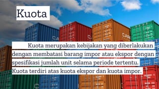Kuota merupakan kebijakan yang diberlakukan
dengan membatasi barang impor atau ekspor dengan
spesifikasi jumlah unit selama periode tertentu.
Kuota terdiri atas kuota ekspor dan kuota impor.
Kuota
 