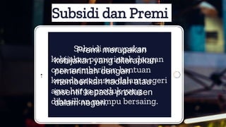 Subsidi dan Premi
Subsidi merupakan
kebijakan pemerintah dengan
cara memberikan bantuan
kepada produsen dalam negeri
agar harga produk yang
dihasilkan mampu bersaing.
Premi merupakan
kebijakan yang diterapkan
pemerintah dengan
memberikan hadiah atau
insentif kepada produsen
dalam negeri.
 