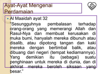 Ayat-Ayat Mengenai
Perdamaian


Al Maaidah ayat 32
“Sesungguhnya
pembalasan
terhadap
orang-orang yang memerangi Allah dan
Rasul-Nya dan membuat kerusakan di
muka bumi, hanyalah mereka dibunuh atau
disalib, atau dipotong tangan dan kaki
mereka dengan bertimbal balik, atau
dibuang dari negeri (tempat kediamannya).
Yang demikian itu (sebagai) suatu
penghinaan untuk mereka di dunia, dan di
akhirat mereka beroleh siksaan yang
besar.”

 