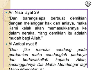 An Nisa ayat 29
“Dan barangsiapa berbuat demikian
dengan melanggar hak dan aniaya, maka
Kami kelak akan memasukkannya ke
dalam neraka. Yang demikian itu adalah
mudah bagi Allah.”
 Al Anfaal ayat 6
“Dan jika mereka condong pada
perdamian maka condonglah padanya
dan
bertawakallah
kepada
Allah,
sesungguhnya Dia Maha Mendengar lagi


 