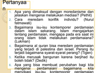 Pertanyaa
n
1.
2.
3.

4.

5.
6.

Apa yang dimaksud dengan moredanisme dan
jelaskan mengenai melakukan mediasi? (Pethit)
Cara meredam konflik individu? (Nurul
fatmawati)
Bagaimana isu-isu kontemporer perdamaian
dalam islam sekarang. Islam mengajarkan
tentang perdamaian, mengapa pada era saat ini
orang islam tidak melakukan perdamaiana?
(Lukman)
Bagaimana al quran bisa meredam perdamaian
yang terjadi di palestina dan israel. Perang itu
terjadi bagaimana syarat-syarat perang? (Tigen)
Ketika merusak bangunan karena berjihad itu
boleh tidak? (Dedik)
Apa yang bisa membuat perubahan bagi kita
mengenai
perdamaian/
bagaimana
kita

 