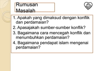 Rumusan
Masalah
1. Apakah yang dimaksud dengan konflik
dan perdamaian?
2. Apasajakah sumber-sumber konflik?
3. Bagaimana cara mencegah konflik dan
menumbuhkan perdamaian?
4. Bagaimana pendapat islam mengenai
perdamaian?

 