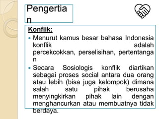 Pengertia
n
Konflik:
 Menurut kamus besar bahasa Indonesia
konflik
adalah
percekcokkan, perselisihan, pertentanga
n
 Secara
Sosiologis konflik diartikan
sebagai proses social antara dua orang
atau lebih (bisa juga kelompok) dimana
salah
satu
pihak
berusaha
menyingkirkan
pihak
lain
dengan
menghancurkan atau membuatnya tidak
berdaya.

 