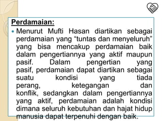 Perdamaian:
 Menurut Mufti Hasan diartikan sebagai
perdamaian yang “tuntas dan menyeluruh”
yang bisa mencakup perdamaian baik
dalam pengertiannya yang aktif maupun
pasif.
Dalam
pengertian
yang
pasif, perdamaian dapat diartikan sebagai
suatu
kondisi
yang
tiada
perang,
ketegangan
dan
konflik, sedangkan dalam pengertiannya
yang aktif, perdamaian adalah kondisi
dimana seluruh kebutuhan dan hajat hidup
manusia dapat terpenuhi dengan baik.

 