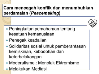 Cara mencegah konflik dan menumbuhkan
perdamaian (Peacemaking)

Peningkatan pemahaman tentang
kesatuan kemanusiaan
 Penegak keadailan
 Solidaritas sosial untuk pemberantasan
kemiskinan, kebodohan dan
keterbelakangan
 Moderatisme : Menolak Ektremisme
 Melakukan Mediasi


 