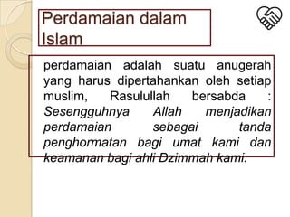 Perdamaian dalam
Islam
perdamaian adalah suatu anugerah
yang harus dipertahankan oleh setiap
muslim,
Rasulullah
bersabda
:
Sesengguhnya
Allah
menjadikan
perdamaian
sebagai
tanda
penghormatan bagi umat kami dan
keamanan bagi ahli Dzimmah kami.

 