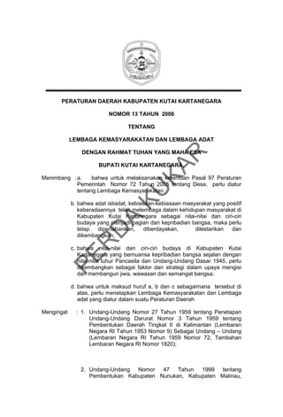 PERATURAN DAERAH KABUPATEN KUTAI KARTANEGARA
NOMOR 13 TAHUN 2006
TENTANG
LEMBAGA KEMASYARAKATAN DAN LEMBAGA ADAT

KU
KA
R

DENGAN RAHMAT TUHAN YANG MAHA ESA
BUPATI KUTAI KARTANEGARA,

Menimbang : a.
bahwa untuk melaksanakan ketentuan Pasal 97 Peraturan
Pemerintah Nomor 72 Tahun 2005 tentang Desa, perlu diatur
tentang Lembaga Kemasyarakatan ;

PE
R

D

A

b. bahwa adat istiadat, kebiasaan-kebiasaan masyarakat yang positif
keberadaannya telah melembaga dalam kehidupan masyarakat di
Kabupaten Kutai Kartanegara sebagai nilai-nilai dan ciri-ciri
budaya yang menjadi bagian dari kepribadian bangsa, maka perlu
tetap
dipertahankan,
diberdayakan,
dilestarikan
dan
dikembangkan;
c. bahwa nilai-nilai dan ciri-ciri budaya di Kabupaten Kutai
Kartanegara yang bernuansa kepribadian bangsa sejalan dengan
nilai-nilai luhur Pancasila dan Undang-Undang Dasar 1945, perlu
dikembangkan sebagai faktor dan strategi dalam upaya mengisi
dan membangun jiwa, wawasan dan semangat bangsa;
d. bahwa untuk maksud huruf a, b dan c sebagaimana tersebut di
atas, perlu menetapkan Lembaga Kemasyarakatan dan Lembaga
adat yang diatur dalam suatu Peraturan Daerah
Mengingat

: 1. Undang-Undang Nomor 27 Tahun 1959 tentang Penetapan
Undang-Undang Darurat Nomor 3 Tahun 1959 tentang
Pembentukan Daerah Tingkat II di Kalimantan (Lembaran
Negara RI Tahun 1953 Nomor 9) Sebagai Undang – Undang
(Lembaran Negara RI Tahun 1959 Nomor 72, Tambahan
Lembaran Negara RI Nomor 1820);

2. Undang-Undang
Nomor
47
Tahun
1999
tentang
Pembentukan Kabupaten Nunukan, Kabupaten Malinau,

 