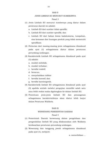 10 
BAB II 
JENIS LIMBAH B3 MENURUT SUMBERNYA 
Pasal 3 
(1) Jenis Limbah B3 menurut sumbernya yang diatur dalam 
peraturan daerah ini adalah: 
a. Limbah B3 dari sumber tidak spesifik; 
b. Limbah B3 dari sumber spesifik; dan 
c. Limbah B3 dari bahan kimia kadaluwarsa, tumpahan, 
sisa kemasan dan buangan produk yang tidak memenuhi 
spesifikasi. 
(2) Perincian dari masing-masing jenis sebagaimana dimaksud 
pada ayat (1) sebagaimana diatur dalam peraturan 
perundang-undangan. 
(3) Karakteristik Limbah B3 sebagaimana dimaksud pada ayat 
(1) adalah: 
a. mudah meledak; 
b. mudah terbakar; 
c. bersifat reaktif; 
d. beracun; 
e. menyebabkan infeksi 
f. bersifat korosif; dan 
g. bersifat karsinogenik. 
(4) Karakteristik limbah B3 sebagaimana dimaksud pada ayat 
(3) apabila setelah melalui pengujian memiliki salah satu 
atau lebih reaksi maka digolongkan ke dalam limbah B3. 
(5) Penentuan jenis-jenis limbah B3 dan penanganan 
sebagaimana karakteristiknya akan diatur lebih lanjut 
dalam Peraturan Walikota. 
BAB III 
WEWENANG PEMERINTAH DAERAH 
Pasal 4 
(1) Pemerintah Daerah berwenang dalam pengelolaan dan 
pengendalian limbah B3 yang dilaksanakan oleh Walikota 
berdasarkan peraturan perundang-undangan. 
(2) Wewenang dan tanggung jawab sebagaimana dimaksud 
pada ayat (1), meliputi: 
a. menerbitkan ... 
 
