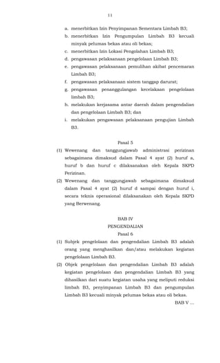 11 
a. menerbitkan Izin Penyimpanan Sementara Limbah B3; 
b. menerbitkan Izin Pengumpulan Limbah B3 kecuali 
minyak pelumas bekas atau oli bekas; 
c. menerbitkan Izin Lokasi Pengolahan Limbah B3; 
d. pengawasan pelaksanaan pengelolaan Limbah B3; 
e. pengawasan pelaksanaan pemulihan akibat pencemaran 
Limbah B3; 
f. pengawasan pelaksanaan sistem tanggap darurat; 
g. pengawasan penanggulangan kecelakaan pengelolaan 
limbah B3; 
h. melakukan kerjasama antar daerah dalam pengendalian 
dan pengelolaan Limbah B3; dan 
i. melakukan pengawasan pelaksanaan pengujian Limbah 
B3. 
Pasal 5 
(1) Wewenang dan tanggungjawab administrasi perizinan 
sebagaimana dimaksud dalam Pasal 4 ayat (2) huruf a, 
huruf b dan huruf c dilaksanakan oleh Kepala SKPD 
Perizinan. 
(2) Wewenang dan tanggungjawab sebagaimana dimaksud 
dalam Pasal 4 ayat (2) huruf d sampai dengan huruf i, 
secara teknis operasional dilaksanakan oleh Kepala SKPD 
yang Berwenang. 
BAB IV 
PENGENDALIAN 
Pasal 6 
(1) Subjek pengelolaan dan pengendalian Limbah B3 adalah 
orang yang menghasilkan dan/atau melakukan kegiatan 
pengelolaan Limbah B3. 
(2) Objek pengelolaan dan pengendalian Limbah B3 adalah 
kegiatan pengelolaan dan pengendalian Limbah B3 yang 
dihasilkan dari suatu kegiatan usaha yang meliputi reduksi 
limbah B3, penyimpanan Limbah B3 dan pengumpulan 
Limbah B3 kecuali minyak pelumas bekas atau oli bekas. 
BAB V ... 
 