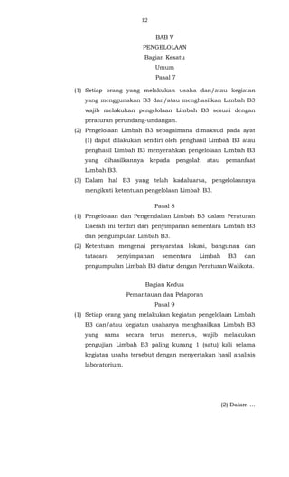 12 
BAB V 
PENGELOLAAN 
Bagian Kesatu 
Umum 
Pasal 7 
(1) Setiap orang yang melakukan usaha dan/atau kegiatan 
yang menggunakan B3 dan/atau menghasilkan Limbah B3 
wajib melakukan pengelolaan Limbah B3 sesuai dengan 
peraturan perundang-undangan. 
(2) Pengelolaan Limbah B3 sebagaimana dimaksud pada ayat 
(1) dapat dilakukan sendiri oleh penghasil Limbah B3 atau 
penghasil Limbah B3 menyerahkan pengelolaan Limbah B3 
yang dihasilkannya kepada pengolah atau pemanfaat 
Limbah B3. 
(3) Dalam hal B3 yang telah kadaluarsa, pengelolaannya 
mengikuti ketentuan pengelolaan Limbah B3. 
Pasal 8 
(1) Pengelolaan dan Pengendalian Limbah B3 dalam Peraturan 
Daerah ini terdiri dari penyimpanan sementara Limbah B3 
dan pengumpulan Limbah B3. 
(2) Ketentuan mengenai persyaratan lokasi, bangunan dan 
tatacara penyimpanan sementara Limbah B3 dan 
pengumpulan Limbah B3 diatur dengan Peraturan Walikota. 
Bagian Kedua 
Pemantauan dan Pelaporan 
Pasal 9 
(1) Setiap orang yang melakukan kegiatan pengelolaan Limbah 
B3 dan/atau kegiatan usahanya menghasilkan Limbah B3 
yang sama secara terus menerus, wajib melakukan 
pengujian Limbah B3 paling kurang 1 (satu) kali selama 
kegiatan usaha tersebut dengan menyertakan hasil analisis 
laboratorium. 
(2) Dalam ... 
 