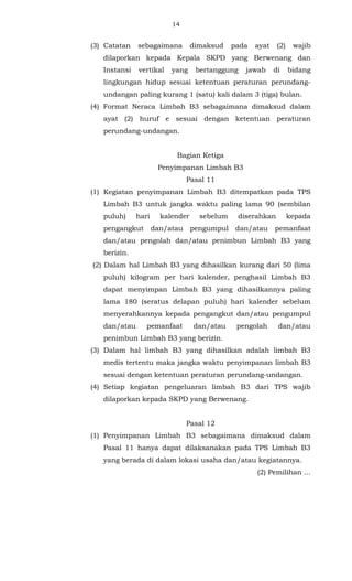 14 
(3) Catatan sebagaimana dimaksud pada ayat (2) wajib 
dilaporkan kepada Kepala SKPD yang Berwenang dan 
Instansi vertikal yang bertanggung jawab di bidang 
lingkungan hidup sesuai ketentuan peraturan perundang-undangan 
paling kurang 1 (satu) kali dalam 3 (tiga) bulan. 
(4) Format Neraca Limbah B3 sebagaimana dimaksud dalam 
ayat (2) huruf e sesuai dengan ketentuan peraturan 
perundang-undangan. 
Bagian Ketiga 
Penyimpanan Limbah B3 
Pasal 11 
(1) Kegiatan penyimpanan Limbah B3 ditempatkan pada TPS 
Limbah B3 untuk jangka waktu paling lama 90 (sembilan 
puluh) hari kalender sebelum diserahkan kepada 
pengangkut dan/atau pengumpul dan/atau pemanfaat 
dan/atau pengolah dan/atau penimbun Limbah B3 yang 
berizin. 
(2) Dalam hal Limbah B3 yang dihasilkan kurang dari 50 (lima 
puluh) kilogram per hari kalender, penghasil Limbah B3 
dapat menyimpan Limbah B3 yang dihasilkannya paling 
lama 180 (seratus delapan puluh) hari kalender sebelum 
menyerahkannya kepada pengangkut dan/atau pengumpul 
dan/atau pemanfaat dan/atau pengolah dan/atau 
penimbun Limbah B3 yang berizin. 
(3) Dalam hal limbah B3 yang dihasilkan adalah limbah B3 
medis tertentu maka jangka waktu penyimpanan limbah B3 
sesuai dengan ketentuan peraturan perundang-undangan. 
(4) Setiap kegiatan pengeluaran limbah B3 dari TPS wajib 
dilaporkan kepada SKPD yang Berwenang. 
Pasal 12 
(1) Penyimpanan Limbah B3 sebagaimana dimaksud dalam 
Pasal 11 hanya dapat dilaksanakan pada TPS Limbah B3 
yang berada di dalam lokasi usaha dan/atau kegiatannya. 
(2) Pemilihan ... 
 