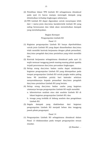 15 
(2) Pemilihan lokasi TPS Limbah B3 sebagaimana dimaksud 
pada ayat (1) harus mampu mencegah dampak yang 
ditimbulkan terhadap lingkungan sekitarnya. 
(3) TPS Limbah B3 dapat digunakan untuk menyimpan lebih 
dari 1 (satu) jenis dan/atau karakteristik Limbah B3 yang 
saling bersesuaian dan tidak akan menimbulkan dampak 
yang membahayakan. 
Bagian Keempat 
Pengumpulan Limbah B3 
Pasal 13 
(1) Kegiatan pengumpulan Limbah B3 hanya diperbolehkan 
untuk jenis Limbah B3 yang dapat dimanfaatkan dan/atau 
telah memiliki kontrak kerjasama dengan pihak pemanfaat, 
dan/atau pengolah dan/atau penimbun yang telah memiliki 
izin. 
(2) Kontrak kerjasama sebagaimana dimaksud pada ayat (1) 
wajib memuat tanggung jawab masing-masing pihak apabila 
terjadi pencemaran dan/atau perusakan lingkungan. 
(3) Setiap orang dan/atau badan usaha dapat melakukan 
kegiatan pengumpulan Limbah B3 yang ditempatkan pada 
tempat pengumpulan Limbah B3 untuk jangka waktu paling 
lama 90 (sembilan puluh) hari kalender sebelum 
menyerahkannya kepada pemanfaat dan/atau pengolah 
dan/atau penimbun Limbah B3 yang berizin. 
(4) Setiap orang dan/atau badan usaha yang kegiatan 
utamanya berupa pengumpulan Limbah B3 wajib memiliki: 
a. laboratorium analisis atau alat analisis Limbah B3 di 
lokasi kegiatan pengumpulan Limbah B3; dan 
b. tenaga yang terdidik di bidang analisis dan pengelolaan 
Limbah B3. 
(5) Segala dampak yang diakibatkan dari kegiatan 
pengumpulan Limbah B3 menjadi beban dan tanggung 
jawab pihak pengumpul. 
Pasal 14 
(1) Pengumpulan Limbah B3 sebagaimana dimaksud dalam 
Pasal 13 dilaksanakan pada tempat pengumpulan sesuai 
standar. 
(2) Standar ... 
 
