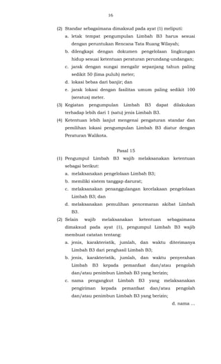 16 
(2) Standar sebagaimana dimaksud pada ayat (1) meliputi: 
a. letak tempat pengumpulan Limbah B3 harus sesuai 
dengan peruntukan Rencana Tata Ruang Wilayah; 
b. dilengkapi dengan dokumen pengelolaan lingkungan 
hidup sesuai ketentuan peraturan perundang-undangan; 
c. jarak dengan sungai mengalir sepanjang tahun paling 
sedikit 50 (lima puluh) meter; 
d. lokasi bebas dari banjir; dan 
e. jarak lokasi dengan fasilitas umum paling sedikit 100 
(seratus) meter. 
(3) Kegiatan pengumpulan Limbah B3 dapat dilakukan 
terhadap lebih dari 1 (satu) jenis Limbah B3. 
(4) Ketentuan lebih lanjut mengenai pengaturan standar dan 
pemilihan lokasi pengumpulan Limbah B3 diatur dengan 
Peraturan Walikota. 
Pasal 15 
(1) Pengumpul Limbah B3 wajib melaksanakan ketentuan 
sebagai berikut: 
a. melaksanakan pengelolaan Limbah B3; 
b. memiliki sistem tanggap darurat; 
c. melaksanakan penanggulangan kecelakaan pengelolaan 
Limbah B3; dan 
d. melaksanakan pemulihan pencemaran akibat Limbah 
B3. 
(2) Selain wajib melaksanakan ketentuan sebagaimana 
dimaksud pada ayat (1), pengumpul Limbah B3 wajib 
membuat catatan tentang: 
a. jenis, karakteristik, jumlah, dan waktu diterimanya 
Limbah B3 dari penghasil Limbah B3; 
b. jenis, karakteristik, jumlah, dan waktu penyerahan 
Limbah B3 kepada pemanfaat dan/atau pengolah 
dan/atau penimbun Limbah B3 yang berizin; 
c. nama pengangkut Limbah B3 yang melaksanakan 
pengiriman kepada pemanfaat dan/atau pengolah 
dan/atau penimbun Limbah B3 yang berizin; 
d. nama ... 
 