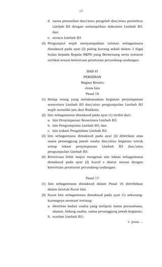 17 
d. nama pemanfaat dan/atau pengolah dan/atau penimbun 
Limbah B3 dengan melampirkan dokumen Limbah B3; 
dan 
e. neraca Limbah B3. 
(3) Pengumpul wajib menyampaikan catatan sebagaimana 
dimaksud pada ayat (2) paling kurang sekali dalam 3 (tiga) 
bulan kepada Kepala SKPD yang Berwenang serta instansi 
vertikal sesuai ketentuan peraturan perundang-undangan. 
BAB VI 
PERIZINAN 
Bagian Kesatu 
Jenis Izin 
Pasal 16 
(1) Setiap orang yang melaksanakan kegiatan penyimpanan 
sementara Limbah B3 dan/atau pengumpulan Limbah B3 
wajib memiliki izin dari Walikota. 
(2) Izin sebagaimana dimaksud pada ayat (1) terdiri dari: 
a. Izin Penyimpanan Sementara Limbah B3; 
b. Izin Pengumpulan Limbah B3; dan 
c. Izin Lokasi Pengolahan Limbah B3. 
(3) Izin sebagaimana dimaksud pada ayat (2) diberikan atas 
nama penanggung jawab usaha dan/atau kegiatan untuk 
setiap lokasi penyimpanan Limbah B3 dan/atau 
pengumpulan Limbah B3. 
(4) Ketentuan lebih lanjut mengenai izin lokasi sebagaimana 
dimaksud pada ayat (2) huruf c diatur sesuai dengan 
ketentuan peraturan perundang-undangan. 
Pasal 17 
(1) Izin sebagaimana dimaksud dalam Pasal 16 diterbitkan 
dalam bentuk Surat Izin. 
(2) Surat Izin sebagaimana dimaksud pada ayat (1) sekurang-kurangnya 
memuat tentang: 
a. identitas badan usaha yang meliputi nama perusahaan, 
alamat, bidang usaha, nama penanggung jawab kegiatan; 
b. sumber Limbah B3; 
c. jenis ... 
 