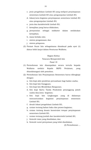 18 
c. jenis pengelolaan Limbah B3 yang meliputi penyimpanan 
sementara Limbah B3 atau pengumpulan Limbah B3; 
d. lokasi/area kegiatan penyimpanan sementara Limbah B3 
atau pengumpulan Limbah B3; 
e. jenis dan karakteristik Limbah B3; 
f. kewajiban yang harus dilakukan; 
g. persyaratan sebagai indikator dalam melakukan 
kewajiban; 
h. masa berlaku izin; 
i. sistem pengawasan; dan 
j. sistem pelaporan. 
(3) Format Surat Izin sebagaimana dimaksud pada ayat (1) 
diatur lebih lanjut dalam Peraturan Walikota. 
Bagian Kedua 
Tatacara Memperoleh Izin 
Pasal 18 
(1) Permohonan izin disampaikan secara tertulis kepada 
Walikota melalui Kepala SKPD Perizinan, yang 
ditandatangani oleh pemohon. 
(2) Permohonan Izin Penyimpanan Sementara harus dilengkapi 
dengan: 
a. foto kopi akte pendirian perusahaan bagi badan usaha; 
b. foto kopi Izin Gangguan; 
c. foto kopi Izin Mendirikan Bangunan; 
d. foto kopi Kartu Tanda Penduduk penanggung jawab 
usaha dan/atau kegiatan; 
e. foto kopi Izin Lingkungan yang di dalamnya 
mencantumkan kegiatan penyimpanan sementara 
Limbah B3; 
f. denah lokasi pengelolaan Limbah B3; 
g. uraian tentang bahan baku dan proses kegiatan; 
h. uraian tentang desain konstruksi tempat penyimpanan 
sementara Limbah B3; 
i. uraian tentang jumlah dan karakteristik Limbah B3; 
j. formulir isian yang disediakan; dan 
k. formulir surat pernyataan yang telah disediakan. 
(3) Permohonan ... 
 