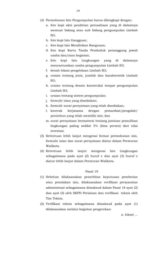 19 
(3) Permohonan Izin Pengumpulan harus dilengkapi dengan: 
a. foto kopi akte pendirian perusahaan yang di dalamnya 
memuat bidang atau sub bidang pengumpulan Limbah 
B3; 
b. foto kopi Izin Gangguan; 
c. foto kopi Izin Mendirikan Bangunan; 
d. foto kopi Kartu Tanda Penduduk penanggung jawab 
usaha dan/atau kegiatan; 
e. foto kopi Izin Lingkungan yang di dalamnya 
mencantumkan usaha pengumpulan Limbah B3; 
f. denah lokasi pengelolaan Limbah B3; 
g. uraian tentang jenis, jumlah dan karakteristik Limbah 
B3; 
h. uraian tentang desain konstruksi tempat pengumpulan 
Limbah B3; 
i. uraian tentang sistem pengumpulan; 
j. formulir isian yang disediakan; 
k. formulir surat pernyataan yang telah disediakan; 
l. kontrak kerjasama dengan pemanfaat/pengolah/ 
penimbun yang telah memiliki izin; dan 
m. surat pernyataan bermaterai tentang jaminan pemulihan 
lingkungan paling sedikit 5% (lima persen) dari nilai 
investasi. 
(3) Ketentuan lebih lanjut mengenai format permohonan izin, 
formulir isian dan surat pernyataan diatur dalam Peraturan 
Walikota. 
(4) Ketentuan lebih lanjut mengenai Izin Lingkungan 
sebagaimana pada ayat (2) huruf e dan ayat (3) huruf e 
diatur lebih lanjut dalam Peraturan Walikota. 
Pasal 19 
(1) Sebelum dilaksanakan penerbitan keputusan pemberian 
atau penolakan izin, dilaksanakan verifikasi persyaratan 
administrasi sebagaimana dimaksud dalam Pasal 18 ayat (2) 
dan ayat (3) oleh SKPD Perizinan dan verifikasi teknis oleh 
Tim Teknis. 
(2) Verifikasi teknis sebagaimana dimaksud pada ayat (1) 
dilaksanakan melalui kegiatan pengecekan: 
a. lokasi ... 
 