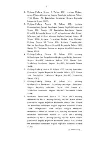 2 
2. Undang-Undang Nomor 8 Tahun 1981 tentang Hukum 
Acara Pidana (Lembaran Negara Republik Indonesia Tahun 
1981 Nomor 76, Tambahan Lembaran Negara Republik 
Indonesia Nomor 3209); 
3. Undang-Undang Nomor 32 Tahun 2004 tentang 
Pemerintahan Daerah (Lembaran Negara Republik Indonesia 
Tahun 2004 Nomor 125, Tambahan Lembaran Negara 
Republik Indonesia Nomor 4437) sebagaimana telah diubah 
beberapa kali terakhir dengan Undang-Undang Nomor 12 
Tahun 2008 tentang Perubahan Kedua Atas Undang- 
Undang Nomor 32 Tahun 2004 tentang Pemerintahan 
Daerah (Lembaran Negara Republik Indonesia Tahun 2008 
Nomor 59, Tambahan Lembaran Negara Republik Indonesia 
Nomor 4844); 
4. Undang-Undang Nomor 32 Tahun 2009 tentang 
Perlindungan dan Pengelolaan Lingkungan Hidup (Lembaran 
Negara Republik Indonesia Tahun 2009 Nomor 140, 
Tambahan Lembaran Negara Republik Indonesia Nomor 
5059); 
5. Undang-Undang Nomor 36 Tahun 2009 tentang Kesehatan 
(Lembaran Negara Republik Indonesia Tahun 2009 Nomor 
144, Tambahan Lembaran Negara Republik Indonesia 
Nomor 5063); 
6. Undang-Undang Nomor 12 Tahun 2011 tentang 
Pembentukan Peraturan Perundang-undangan (Lembaran 
Negara Republik Indonesia Tahun 2011 Nomor 82, 
Tambahan Lembaran Negara Republik Indonesia Nomor 
5234); 
7. Peraturan Pemerintah Nomor 27 Tahun 1983 tentang 
Pelaksanaan Kitab Undang-Undang Hukum Acara Pidana 
(Lembaran Negara Republik Indonesia Tahun 1983 Nomor 
36, Tambahan Lembaran Negara Republik Indonesia Nomor 
3258) sebagaimana telah diubah dengan Peraturan 
Pemerintah Nomor 58 Tahun 2010 tentang Perubahan Atas 
Peraturan Pemerintah Nomor 27 Tahun 1983 tentang 
Pelaksanaan Kitab Undang-Undang Hukum Acara Pidana 
(Lembaran Negara Republik Indonesia Tahun 2010 Nomor 
90, Tambahan Lembaran Negara Republik Indonesia Nomor 
5145); 
8. Peraturan ... 
 