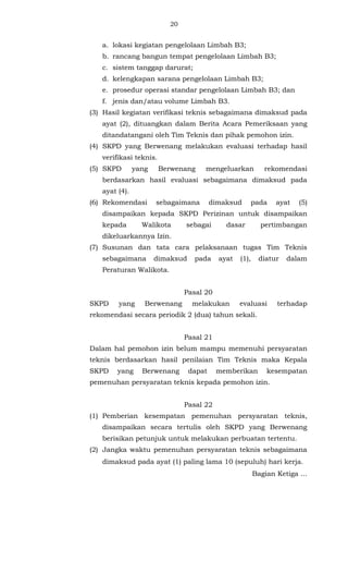 20 
a. lokasi kegiatan pengelolaan Limbah B3; 
b. rancang bangun tempat pengelolaan Limbah B3; 
c. sistem tanggap darurat; 
d. kelengkapan sarana pengelolaan Limbah B3; 
e. prosedur operasi standar pengelolaan Limbah B3; dan 
f. jenis dan/atau volume Limbah B3. 
(3) Hasil kegiatan verifikasi teknis sebagaimana dimaksud pada 
ayat (2), dituangkan dalam Berita Acara Pemeriksaan yang 
ditandatangani oleh Tim Teknis dan pihak pemohon izin. 
(4) SKPD yang Berwenang melakukan evaluasi terhadap hasil 
verifikasi teknis. 
(5) SKPD yang Berwenang mengeluarkan rekomendasi 
berdasarkan hasil evaluasi sebagaimana dimaksud pada 
ayat (4). 
(6) Rekomendasi sebagaimana dimaksud pada ayat (5) 
disampaikan kepada SKPD Perizinan untuk disampaikan 
kepada Walikota sebagai dasar pertimbangan 
dikeluarkannya Izin. 
(7) Susunan dan tata cara pelaksanaan tugas Tim Teknis 
sebagaimana dimaksud pada ayat (1), diatur dalam 
Peraturan Walikota. 
Pasal 20 
SKPD yang Berwenang melakukan evaluasi terhadap 
rekomendasi secara periodik 2 (dua) tahun sekali. 
Pasal 21 
Dalam hal pemohon izin belum mampu memenuhi persyaratan 
teknis berdasarkan hasil penilaian Tim Teknis maka Kepala 
SKPD yang Berwenang dapat memberikan kesempatan 
pemenuhan persyaratan teknis kepada pemohon izin. 
Pasal 22 
(1) Pemberian kesempatan pemenuhan persyaratan teknis, 
disampaikan secara tertulis oleh SKPD yang Berwenang 
berisikan petunjuk untuk melakukan perbuatan tertentu. 
(2) Jangka waktu pemenuhan persyaratan teknis sebagaimana 
dimaksud pada ayat (1) paling lama 10 (sepuluh) hari kerja. 
Bagian Ketiga ... 
 