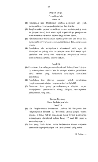 21 
Bagian Ketiga 
Penerbitan Izin 
Pasal 23 
(1) Pemberian izin diterbitkan apabila pemohon izin telah 
memenuhi persyaratan administrasi dan teknis. 
(2) Jangka waktu proses penerbitan pemberian izin paling lama 
14 (empat belas) hari kerja sejak dipenuhinya persyaratan 
administrasi dan teknis secara lengkap dan benar. 
(3) Penolakan izin dikeluarkan apabila pemohon izin tidak bisa 
memenuhi persyaratan secara administrasi dan/atau secara 
teknis. 
(4) Penolakan izin sebagaimana dimaksud pada ayat (3) 
disampaikan paling lama 14 (empat belas) hari kerja sejak 
pemohon izin tidak bisa memenuhi persyaratan secara 
administrasi dan/atau secara tertulis. 
Pasal 24 
(1) Penolakan izin sebagaimana dimaksud dalam Pasal 23 ayat 
(3) disampaikan secara tertulis dengan disertai penjelasan 
serta alasan yang mendasari keluarnya keputusan 
penolakan. 
(2) Penolakan izin disertai larangan untuk melakukan 
penyimpanan dan/atau pengumpulan Limbah B3. 
(3) Pemohon izin yang permohonannya ditolak, dapat 
mengajukan permohonan ulang dengan melampirkan 
persyaratan yang baru. 
Bagian Keempat 
Masa Berlakunya Izin 
Pasal 25 
(1) Izin Penyimpanan Sementara Limbah B3 dan/atau Izin 
Pengumpulan Limbah B3 diberikan untuk jangka waktu 
selama 5 (lima) tahun sepanjang tidak terjadi perubahan 
sebagaimana dimaksud dalam Pasal 17 ayat (2) huruf a 
sampai dengan e. 
(2) Izin yang telah habis masa berlakunya dapat diajukan 
permohonan perpanjangan izin untuk waktu yang sama. 
(3) Dalam ... 
 