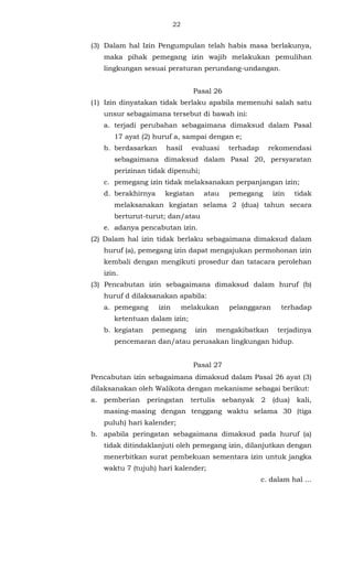 22 
(3) Dalam hal Izin Pengumpulan telah habis masa berlakunya, 
maka pihak pemegang izin wajib melakukan pemulihan 
lingkungan sesuai peraturan perundang-undangan. 
Pasal 26 
(1) Izin dinyatakan tidak berlaku apabila memenuhi salah satu 
unsur sebagaimana tersebut di bawah ini: 
a. terjadi perubahan sebagaimana dimaksud dalam Pasal 
17 ayat (2) huruf a, sampai dengan e; 
b. berdasarkan hasil evaluasi terhadap rekomendasi 
sebagaimana dimaksud dalam Pasal 20, persyaratan 
perizinan tidak dipenuhi; 
c. pemegang izin tidak melaksanakan perpanjangan izin; 
d. berakhirnya kegiatan atau pemegang izin tidak 
melaksanakan kegiatan selama 2 (dua) tahun secara 
berturut-turut; dan/atau 
e. adanya pencabutan izin. 
(2) Dalam hal izin tidak berlaku sebagaimana dimaksud dalam 
huruf (a), pemegang izin dapat mengajukan permohonan izin 
kembali dengan mengikuti prosedur dan tatacara perolehan 
izin. 
(3) Pencabutan izin sebagaimana dimaksud dalam huruf (b) 
huruf d dilaksanakan apabila: 
a. pemegang izin melakukan pelanggaran terhadap 
ketentuan dalam izin; 
b. kegiatan pemegang izin mengakibatkan terjadinya 
pencemaran dan/atau perusakan lingkungan hidup. 
Pasal 27 
Pencabutan izin sebagaimana dimaksud dalam Pasal 26 ayat (3) 
dilaksanakan oleh Walikota dengan mekanisme sebagai berikut: 
a. pemberian peringatan tertulis sebanyak 2 (dua) kali, 
masing-masing dengan tenggang waktu selama 30 (tiga 
puluh) hari kalender; 
b. apabila peringatan sebagaimana dimaksud pada huruf (a) 
tidak ditindaklanjuti oleh pemegang izin, dilanjutkan dengan 
menerbitkan surat pembekuan sementara izin untuk jangka 
waktu 7 (tujuh) hari kalender; 
c. dalam hal ... 
 