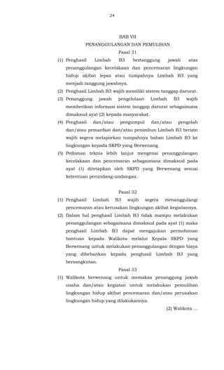 24 
BAB VII 
PENANGGULANGAN DAN PEMULIHAN 
Pasal 31 
(1) Penghasil Limbah B3 bertanggung jawab atas 
penanggulangan kecelakaan dan pencemaran lingkungan 
hidup akibat lepas atau tumpahnya Limbah B3 yang 
menjadi tanggung jawabnya. 
(2) Penghasil Limbah B3 wajib memiliki sistem tanggap darurat. 
(3) Penanggung jawab pengelolaan Limbah B3 wajib 
memberikan informasi sistem tanggap darurat sebagaimana 
dimaksud ayat (2) kepada masyarakat. 
(4) Penghasil dan/atau pengumpul dan/atau pengolah 
dan/atau pemanfaat dan/atau penimbun Limbah B3 berizin 
wajib segera melaporkan tumpahnya bahan Limbah B3 ke 
lingkungan kepada SKPD yang Berwenang. 
(5) Pedoman teknis lebih lanjut mengenai penanggulangan 
kecelakaan dan pencemaran sebagaimana dimaksud pada 
ayat (1) ditetapkan oleh SKPD yang Berwenang sesuai 
ketentuan perundang-undangan. 
Pasal 32 
(1) Penghasil Limbah B3 wajib segera menanggulangi 
pencemaran atau kerusakan lingkungan akibat kegiatannya. 
(2) Dalam hal penghasil Limbah B3 tidak mampu melakukan 
penanggulangan sebagaimana dimaksud pada ayat (1) maka 
penghasil Limbah B3 dapat mengajukan permohonan 
bantuan kepada Walikota melalui Kepala SKPD yang 
Berwenang untuk melakukan penanggulangan dengan biaya 
yang dibebankan kepada penghasil Limbah B3 yang 
bersangkutan. 
Pasal 33 
(1) Walikota berwenang untuk memaksa penanggung jawab 
usaha dan/atau kegiatan untuk melakukan pemulihan 
lingkungan hidup akibat pencemaran dan/atau perusakan 
lingkungan hidup yang dilakukannya. 
(2) Walikota ... 
 