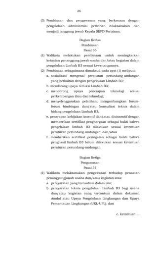 26 
(3) Pembinaan dan pengawasan yang berkenaan dengan 
pengelolaan administrasi perizinan dilaksanakan dan 
menjadi tanggung jawab Kepala SKPD Perizinan. 
Bagian Kedua 
Pembinaan 
Pasal 36 
(1) Walikota melakukan pembinaan untuk meningkatkan 
ketaatan penanggung jawab usaha dan/atau kegiatan dalam 
pengelolaan Limbah B3 sesuai kewenangannya. 
(2) Pembinaan sebagaimana dimaksud pada ayat (1) meliputi: 
a. sosialisasi mengenai peraturan perundang-undangan 
yang berkaitan dengan pengelolaan Limbah B3; 
b. mendorong upaya reduksi Limbah B3; 
c. mendorong upaya penerapan teknologi sesuai 
perkembangan ilmu dan teknologi; 
d. menyelenggarakan pelatihan, mengembangkan forum-forum 
bimbingan dan/atau konsultasi teknis dalam 
bidang pengelolaan Limbah B3; 
e. penerapan kebijakan insentif dan/atau disinsentif dengan 
memberikan sertifikat penghargaan sebagai bukti bahwa 
pengelolaan limbah B3 dilakukan sesuai ketentuan 
peraturan perundang-undangan; dan/atau 
f. memberikan sertifikat peringatan sebagai bukti bahwa 
penghasil limbah B3 belum dilakukan sesuai ketentuan 
peraturan perundang-undangan. 
Bagian Ketiga 
Pengawasan 
Pasal 37 
(1) Walikota melaksanakan pengawasan terhadap penaatan 
penanggungjawab usaha dan/atau kegiatan atas: 
a. persyaratan yang tercantum dalam izin; 
b. persyaratan teknis pengelolaan Limbah B3 bagi usaha 
dan/atau kegiatan yang tercantum dalam dokumen 
Amdal atau Upaya Pengelolaan Lingkungan dan Upaya 
Pemantauan Lingkungan (UKL-UPL); dan 
c. ketentuan ... 
 