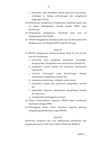 27 
c. ketentuan yang ditetapkan dalam peraturan perundang-undangan 
di bidang perlindungan dan pengelolaan 
lingkungan hidup. 
(2) Pelaksanaan pengawasan sebagaimana dimaksud pada ayat 
(1) dapat didelegasikan kepada Kepala SKPD yang 
Berwenang. 
(3) Pengawasan sebagaimana dimaksud pada ayat (1) 
dilaksanakan oleh PPLHD. 
(4) PPLHD sebagaimana dimaksud pada ayat (3) ditetapkan oleh 
Walikota atas usul Kepala SKPD yang Berwenang. 
Pasal 38 
(1) PPLHD sebagaimana dimaksud dalam Pasal 35 ayat (3) dan 
ayat (4), berwenang: 
a. memasuki areal penghasil, penyimpan, pemanfaat, 
pengumpulan, pengolahan dan penimbunan Limbah B3; 
b. mengambil contoh Limbah B3, dokumen administrasi 
Limbah B3; 
c. meminta keterangan yang berhubungan dengan 
pelaksanaan pengelolaan Limbah B3; 
d. melakukan pemotretan, rekaman audio visual; 
e. memeriksa sarana dan prasarana pengelolaan Limbah 
B3; 
f. memeriksa dokumen administrasi pengelolaan Limbah 
B3; dan/atau 
g. menghentikan pelanggaran tertentu. 
(3) Dalam melaksanakan tugasnya, PPLHD dapat melakukan 
koordinasi dengan PPNS. 
(4) Penanggung jawab usaha dan/atau kegiatan dilarang 
menghalangi pelaksanaan tugas PPLHD. 
Pasal 39 
Ketentuan mengenai tata cara pelaksanaan pembinaan dan 
pengawasan diatur lebih lanjut dalam Peraturan Walikota. 
BAB X ... 
 