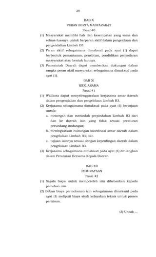 28 
BAB X 
PERAN SERTA MASYARAKAT 
Pasal 40 
(1) Masyarakat memiliki hak dan kesempatan yang sama dan 
seluas-luasnya untuk berperan aktif dalam pengelolaan dan 
pengendalian Limbah B3. 
(2) Peran aktif sebagaimana dimaksud pada ayat (1) dapat 
berbentuk pemantauan, penelitian, pendidikan penyadaran 
masyarakat atau bentuk lainnya. 
(3) Pemerintah Daerah dapat memberikan dukungan dalam 
rangka peran aktif masyarakat sebagaimana dimaksud pada 
ayat (1). 
BAB XI 
KERJASAMA 
Pasal 41 
(1) Walikota dapat menyelenggarakan kerjasama antar daerah 
dalam pengendalian dan pengelolaan Limbah B3. 
(2) Kerjasama sebagaimana dimaksud pada ayat (1) bertujuan 
untuk: 
a. mencegah dan menindak perpindahan Limbah B3 dari 
dan ke daerah lain yang tidak sesuai peraturan 
perundang-undangan; 
b. meningkatkan hubungan koordinasi antar daerah dalam 
pengelolaan Limbah B3; dan 
c. tujuan lainnya sesuai dengan kepentingan daerah dalam 
pengelolaan Limbah B3. 
(3) Kerjasama sebagaimana dimaksud pada ayat (1) dituangkan 
dalam Peraturan Bersama Kepala Daerah. 
BAB XII 
PEMBIAYAAN 
Pasal 42 
(1) Segala biaya untuk memperoleh izin dibebankan kepada 
pemohon izin. 
(2) Beban biaya permohonan izin sebagaimana dimaksud pada 
ayat (1) meliputi biaya studi kelayakan teknis untuk proses 
perizinan. 
(3) Untuk ... 
 