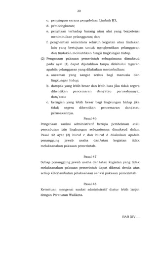 30 
c. penutupan sarana pengelolaan Limbah B3; 
d. pembongkaran; 
e. penyitaan terhadap barang atau alat yang berpotensi 
menimbulkan pelanggaran; dan 
f. penghentian sementara seluruh kegiatan atau tindakan 
lain yang bertujuan untuk menghentikan pelanggaran 
dan tindakan memulihkan fungsi lingkungan hidup. 
(2) Pengenaan paksaan pemerintah sebagaimana dimaksud 
pada ayat (1) dapat dijatuhkan tanpa didahului teguran 
apabila pelanggaran yang dilakukan menimbulkan: 
a. ancaman yang sangat serius bagi manusia dan 
lingkungan hidup; 
b. dampak yang lebih besar dan lebih luas jika tidak segera 
dihentikan pencemaran dan/atau perusakannya; 
dan/atau 
c. kerugian yang lebih besar bagi lingkungan hidup jika 
tidak segera dihentikan pencemaran dan/atau 
perusakannya. 
Pasal 46 
Pengenaan sanksi administratif berupa pembekuan atau 
pencabutan izin lingkungan sebagaimana dimaksud dalam 
Pasal 42 ayat (2) huruf c dan huruf d dilakukan apabila 
penanggung jawab usaha dan/atau kegiatan tidak 
melaksanakan paksaan pemerintah. 
Pasal 47 
Setiap penanggung jawab usaha dan/atau kegiatan yang tidak 
melaksanakan paksaan pemerintah dapat dikenai denda atas 
setiap keterlambatan pelaksanaan sanksi paksaan pemerintah. 
Pasal 48 
Ketentuan mengenai sanksi administratif diatur lebih lanjut 
dengan Peraturan Walikota. 
BAB XIV ... 
 