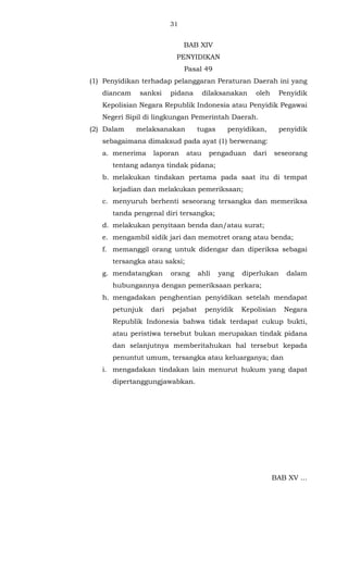 31 
BAB XIV 
PENYIDIKAN 
Pasal 49 
(1) Penyidikan terhadap pelanggaran Peraturan Daerah ini yang 
diancam sanksi pidana dilaksanakan oleh Penyidik 
Kepolisian Negara Republik Indonesia atau Penyidik Pegawai 
Negeri Sipil di lingkungan Pemerintah Daerah. 
(2) Dalam melaksanakan tugas penyidikan, penyidik 
sebagaimana dimaksud pada ayat (1) berwenang: 
a. menerima laporan atau pengaduan dari seseorang 
tentang adanya tindak pidana; 
b. melakukan tindakan pertama pada saat itu di tempat 
kejadian dan melakukan pemeriksaan; 
c. menyuruh berhenti seseorang tersangka dan memeriksa 
tanda pengenal diri tersangka; 
d. melakukan penyitaan benda dan/atau surat; 
e. mengambil sidik jari dan memotret orang atau benda; 
f. memanggil orang untuk didengar dan diperiksa sebagai 
tersangka atau saksi; 
g. mendatangkan orang ahli yang diperlukan dalam 
hubungannya dengan pemeriksaan perkara; 
h. mengadakan penghentian penyidikan setelah mendapat 
petunjuk dari pejabat penyidik Kepolisian Negara 
Republik Indonesia bahwa tidak terdapat cukup bukti, 
atau peristiwa tersebut bukan merupakan tindak pidana 
dan selanjutnya memberitahukan hal tersebut kepada 
penuntut umum, tersangka atau keluarganya; dan 
i. mengadakan tindakan lain menurut hukum yang dapat 
dipertanggungjawabkan. 
BAB XV ... 
 