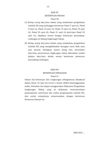 32 
BAB XV 
KETENTUAN PIDANA 
Pasal 50 
(1) Setiap orang dan/atau badan yang melakukan pengelolaan 
Limbah B3 yang melanggar ketentuan Pasal 7 ayat (1), Pasal 
9 ayat (1), Pasal 10 ayat (1), Pasal 15 ayat (1), Pasal 16 ayat 
(1), Pasal 25 ayat (3), Pasal 31 ayat (1) dan/atau Pasal 32 
ayat (1), dipidana sesuai dengan ketentuan perundang-undangan 
di bidang lingkungan hidup. 
(2) Setiap orang dan/atau badan yang melakukan pengelolaan 
Limbah B3 yang mengakibatkan kerugian cacat fisik atau 
pun mental, hilangnya nyawa orang lain, kerusakan 
dan/atau pencemaran lingkungan hidup dikenakan sanksi 
pidana dan/atau denda sesuai ketentuan peraturan 
perundang-undangan. 
BAB XVI 
KETENTUAN PERALIHAN 
Pasal 51 
Dalam hal ketentuan Izin Lingkungan sebagaimana dimaksud 
dalam Pasal 18 ayat (2) huruf e belum efektif diselenggarakan 
maka, Pemohon Izin dapat menggunakan Dokumen Pengelolaan 
Lingkungan Hidup yang di dalamnya mencantumkan 
penyimpanan sementara dan usaha pengumpulan Limbah B3, 
dan untuk selanjutnya menyesuaikan dengan ketentuan 
Peraturan Daerah ini. 
BAB XVII ... 
 