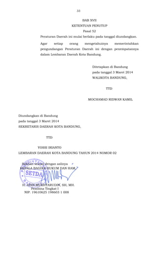 33 
BAB XVII 
KETENTUAN PENUTUP 
Pasal 52 
Peraturan Daerah ini mulai berlaku pada tanggal diundangkan. 
Agar setiap orang mengetahuinya memerintahkan 
pengundangan Peraturan Daerah ini dengan penempatannya 
dalam Lembaran Daerah Kota Bandung. 
Ditetapkan di Bandung 
pada tanggal 3 Maret 2014 
WALIKOTA BANDUNG, 
TTD 
MOCHAMAD RIDWAN KAMIL 
Diundangkan di Bandung 
pada tanggal 3 Maret 2014 
SEKRETARIS DAERAH KOTA BANDUNG, 
TTD 
YOSSI IRIANTO 
LEMBARAN DAERAH KOTA BANDUNG TAHUN 2014 NOMOR 02 
Salinan sesuai dengan aslinya 
KEPALA BAGIAN HUKUM DAN HAM, 
H. ADIN MUKHTARUDIN, SH, MH. 
Pembina Tingkat I 
NIP. 19610625 198603 1 008 
