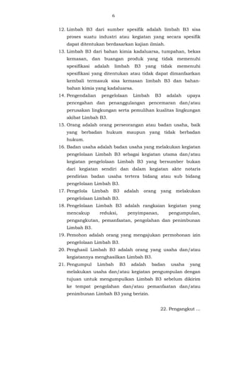 6 
12. Limbah B3 dari sumber spesifik adalah limbah B3 sisa 
proses suatu industri atau kegiatan yang secara spesifik 
dapat ditentukan berdasarkan kajian ilmiah. 
13. Limbah B3 dari bahan kimia kadaluarsa, tumpahan, bekas 
kemasan, dan buangan produk yang tidak memenuhi 
spesifikasi adalah limbah B3 yang tidak memenuhi 
spesifikasi yang ditentukan atau tidak dapat dimanfaatkan 
kembali termasuk sisa kemasan limbah B3 dan bahan-bahan 
kimia yang kadaluarsa. 
14. Pengendalian pengelolaan Limbah B3 adalah upaya 
pencegahan dan penanggulangan pencemaran dan/atau 
perusakan lingkungan serta pemulihan kualitas lingkungan 
akibat Limbah B3. 
15. Orang adalah orang perseorangan atau badan usaha, baik 
yang berbadan hukum maupun yang tidak berbadan 
hukum. 
16. Badan usaha adalah badan usaha yang melakukan kegiatan 
pengelolaan Limbah B3 sebagai kegiatan utama dan/atau 
kegiatan pengelolaan Limbah B3 yang bersumber bukan 
dari kegiatan sendiri dan dalam kegiatan akte notaris 
pendirian badan usaha tertera bidang atau sub bidang 
pengelolaan Limbah B3. 
17. Pengelola Limbah B3 adalah orang yang melakukan 
pengelolaan Limbah B3. 
18. Pengelolaan Limbah B3 adalah rangkaian kegiatan yang 
mencakup reduksi, penyimpanan, pengumpulan, 
pengangkutan, pemanfaatan, pengolahan dan penimbunan 
Limbah B3. 
19. Pemohon adalah orang yang mengajukan permohonan izin 
pengelolaan Limbah B3. 
20. Penghasil Limbah B3 adalah orang yang usaha dan/atau 
kegiatannya menghasilkan Limbah B3. 
21. Pengumpul Limbah B3 adalah badan usaha yang 
melakukan usaha dan/atau kegiatan pengumpulan dengan 
tujuan untuk mengumpulkan Limbah B3 sebelum dikirim 
ke tempat pengolahan dan/atau pemanfaatan dan/atau 
penimbunan Limbah B3 yang berizin. 
22. Pengangkut ... 
 