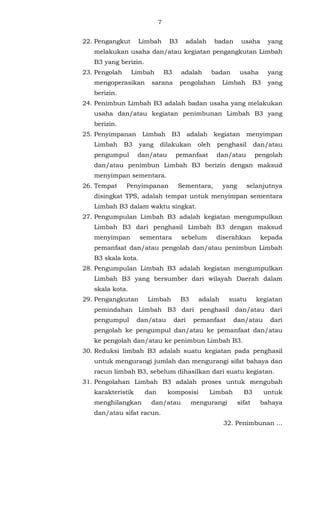 7 
22. Pengangkut Limbah B3 adalah badan usaha yang 
melakukan usaha dan/atau kegiatan pengangkutan Limbah 
B3 yang berizin. 
23. Pengolah Limbah B3 adalah badan usaha yang 
mengoperasikan sarana pengolahan Limbah B3 yang 
berizin. 
24. Penimbun Limbah B3 adalah badan usaha yang melakukan 
usaha dan/atau kegiatan penimbunan Limbah B3 yang 
berizin. 
25. Penyimpanan Limbah B3 adalah kegiatan menyimpan 
Limbah B3 yang dilakukan oleh penghasil dan/atau 
pengumpul dan/atau pemanfaat dan/atau pengolah 
dan/atau penimbun Limbah B3 berizin dengan maksud 
menyimpan sementara. 
26. Tempat Penyimpanan Sementara, yang selanjutnya 
disingkat TPS, adalah tempat untuk menyimpan sementara 
Limbah B3 dalam waktu singkat. 
27. Pengumpulan Limbah B3 adalah kegiatan mengumpulkan 
Limbah B3 dari penghasil Limbah B3 dengan maksud 
menyimpan sementara sebelum diserahkan kepada 
pemanfaat dan/atau pengolah dan/atau penimbun Limbah 
B3 skala kota. 
28. Pengumpulan Limbah B3 adalah kegiatan mengumpulkan 
Limbah B3 yang bersumber dari wilayah Daerah dalam 
skala kota. 
29. Pengangkutan Limbah B3 adalah suatu kegiatan 
pemindahan Limbah B3 dari penghasil dan/atau dari 
pengumpul dan/atau dari pemanfaat dan/atau dari 
pengolah ke pengumpul dan/atau ke pemanfaat dan/atau 
ke pengolah dan/atau ke penimbun Limbah B3. 
30. Reduksi limbah B3 adalah suatu kegiatan pada penghasil 
untuk mengurangi jumlah dan mengurangi sifat bahaya dan 
racun limbah B3, sebelum dihasilkan dari suatu kegiatan. 
31. Pengolahan Limbah B3 adalah proses untuk mengubah 
karakteristik dan komposisi Limbah B3 untuk 
menghilangkan dan/atau mengurangi sifat bahaya 
dan/atau sifat racun. 
32. Penimbunan ... 
 