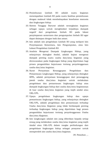 8 
32. Penimbunan Limbah B3 adalah suatu kegiatan 
menempatkan Limbah B3 pada suatu fasilitas penimbunan 
dengan maksud tidak membahayakan kesehatan manusia 
dan lingkungan hidup. 
33. Sistem Tanggap Darurat adalah serangkaian kegiatan 
sebagai upaya untuk menghindari terjadinya dampak 
negatif dari pengelolaan limbah B3 pada lokasi 
penyimpanan sementara dan pengumpulan limbah B3 agar 
dapat disimpan dengan baik dan aman. 
34. Izin adalah izin pengelolaan Limbah B3 yang meliputi Izin 
Penyimpanan Sementara, Izin Pengumpulan, atau Izin 
Lokasi Pengolahan Limbah B3. 
35. Analisis Mengenai Dampak Lingkungan Hidup, yang 
selanjutnya disingkat Amdal, adalah kajian mengenai 
dampak penting suatu usaha dan/atau kegiatan yang 
direncanakan pada lingkungan hidup yang diperlukan bagi 
proses pengambilan keputusan tentang penyelenggaraan 
usaha dan/atau kegiatan. 
36. Surat Pernyataan Kesanggupan Pengelolaan dan 
Pemantauan Lingkungan Hidup, yang selanjutnya disingkat 
SPPL, adalah pernyataan kesanggupan dari penanggung 
jawab usaha dan/atau kegiatan untuk melakukan 
pengelolaan dan pemantauan lingkungan hidup atas 
dampak lingkungan hidup dari usaha dan/atau kegiatannya 
di luar usaha dan/atau kegiatan yang wajib amdal atau 
UKL-UPL. 
37. Upaya pengelolaan lingkungan hidup dan upaya 
pemantauan lingkungan hidup, yang selanjutnya disingkat 
UKL-UPL, adalah pengelolaan dan pemantauan terhadap 
Usaha dan/atau Kegiatan yang tidak berdampak penting 
terhadap lingkungan hidup yang diperlukan bagi proses 
pengambilan keputusan tentang penyelenggaraan Usaha 
dan/atau Kegiatan. 
38. Izin Lingkungan adalah izin yang diberikan kepada setiap 
orang yang melakukan usaha dan/atau kegiatan yang wajib 
Amdal atau UKL-UPL dalam rangka perlindungan dan 
pengelolaan lingkungan hidup sebagai prasyarat untuk 
memperoleh izin usaha dan/atau kegiatan. 
39. Pemohon ... 
 