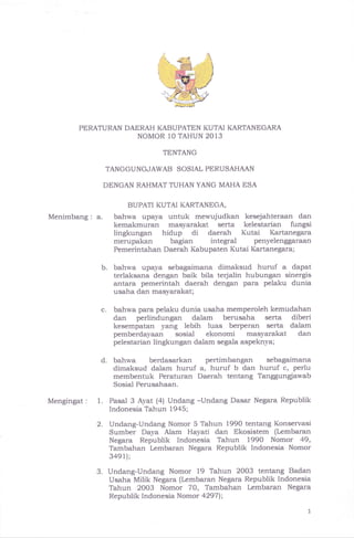 E+.;."
PERATURAN DAERAH KABUPATEN KUTAI KARTANEGARA
NOMOR 10 TAHUN 2013
Menimbang : a.
Mengingat : 1.
b.
C.
TENTANG
TANGGUNGJAWAB SOSIAL PERUSAHAAN
DENGAN RAHMAT TUHAN YANG MAHA ESA
BUPATI KUTAI KARTANEGA,
bahwa upaya untuk mewujudkan kesejahteraan dan
kemakmuran masyarakat serta kelestarian fungsi
lingkungan hidup di daerah Kutai Kartanegara
merupakan bagian integral penyelenggaraan
Pemerintahan Daerah Kabupaten Kutai Kartanegara;
bahwa upaya sebagaimana dimaksud huruf a dapat
terlaksana dengan baik bila terjalin hubungan sinergis
antara pemerintah daerah dengan para pelaku dunia
usaha dan masyarakat;
bahwa para pelaku dunia usaha memperoleh kemudahan
dan perlindungan dalam berusaha serta diberi
kesempatan yang lebih luas berperan serta dalam
pemberdayaan sosial ekonomi masyarakat dan
pelestarian lingkungan dalam segala aspeknya;
d. bahwa berdasarkan pertimbangan sebagaimana
dimaksud dalam huruf a, huruf b dan huruf c, perlu
membentuk Peraturan Daerah tentang Tanggungjawab
Sosial Perusahaan.
Pasal 3 Ayat (4) Undang -Undang Dasar Negara Republik
Indonesia Tahun 1945;
Undang-Undang Nomor 5 Tahun 1990 tentang Konservasi
Sumber Daya Alam Hayati dan Ekosistem (Lembaran
Negara Republik Indonesia Tahun 1990 Nomor 49,
Tambahan Lembaran Negara Republik Indonesia Nomor
3ae1);
Undang-Undang Nomor i9 Tahun 2003 tentang Badan
Usaha Milik Negara (Lernbaran Negara Republik Indonesia
Tahun 2003 Nomor 70, Tambahan Lembaran Negara
Republik Indonesia Nomor a2971;
2.
3.
 