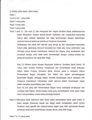 II PENJEIASAN PASAL DEMI PASAL
Pasal 1
Huruf a s/d i cukup jelas
Pasal 2 cukup jelas
Pasal 3 cukup jelas
Pasal 4 cukup jelas
Pasal 5 ayat (1) dan ayat (2) hak menguasai dari negara tersebut diatas pelaksanaannya
dapat dikuasakan kepada daerah-daerah swatantra dan masyarakat-masyarakat
hukum adat, sekedar diperlukan dan tidak bertentangan dengan kepentingan
nasional men urut ketentuan-ketentua n Peratu ran Pemeri ntah.
Pelaksanaan hak ulayat dan hak-hak yang serupa itu dari masyarakat-masyarakat
hukum adat, sepanjang menurut kenyataannya masih ada, harus sedemikian ruBa
sehingga sesuai dengan kepentingan nasional dan negara, yang berdasarkan atas
persatuan bangsa serta tidak boleh beftentangan dengan undang-undang dan
peraturan-peraturan lain yang lebih tinggi.
Ayat (3) dimana sesuai dengan Keputusan Gubernur Sumatera Barat Nomor 26
Tahun 2003 tentang Pedoman Pengelolaan dan Pemanfataan Hafta Kekayaan
Nagari Dalam Propinsi Sumatera Barat dimana pasal 2 mengatur bahwa
Pemerintahan Nagari merupakan Sub Sistem dari sistem penyelenggraan
pemerintah Negara, sehingga Nagari memiliki kewenangan untuk mengatur dan
mengurus kepentingan masyarakat. Salah satunya adalah kewenangan nagari
dalam mengatur pemanfaatan pasir maelo.
Ayat (a) Izin yang oleh Pemerintahan Nagari harus mendapat percetujuan dari
Lembaga Adat Nagari, dimana setiap orang yang memanfaatkan tanah pasie maelo
harus memperhatikan antara kedua lembaga tersebut.
Pasal 6 Maksudnya dalah ketentuan lebih lanjut dalam pemanfataan tanah pasie maelo ini
diatur dengan Keputusan Bupati dan Nagari dapat menjabarkan dalam bentuk
Peraturan yang spesifik dari masing-masing nagari yang lebih operasional dengan
ketentuan tidak boleh beftentangan dengan aturan yang lebih tinggi.
Pasaf 7 sl t4 cukup jelas.
 