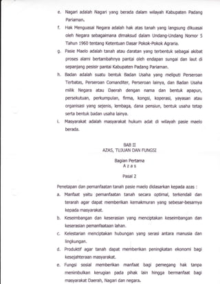 e.
g.
i.
Nagari adalah Nagari yang berada dalam wilayah Kabupaten Padang
Pariaman,
Hak Menguasai Negara adalah hak atas tanah yang laflgsung dikuasai
oleh Negara mbagaimana dimaksud dalam UndangrUndang Nomor 5
Tahun 1960 tentang Ketentuan Dasar Pokok-hkok Agraria.
Pasie Maelo adafah tanah atau daratan yang terbentuk sebagai akibat
proses alami bertambahnya pantai ofeh endapan sungai dan laut di
sepanjang Fesisir pantai Kabupaten Padang Pariaman.
Badan adalah suatu bentuk Badan Usaha yang meliputi Perseroan
Terbatas, Perseroan Comanditer, Perseroan lainya, dan Badan Usaha
milik Negara atau Daerah dengan nama dan bentuk apapun,
persekutuan, perkumpulan, finna, kongsi, koperasi, yayasan atau
organisasi yang sejenis, lembaga, dana pensiun, bentuk usaha tetap
serta bentuk badan usaha lainya.
Masyarakat adalah masyarakat hukum adat di wilayah pasie maelo
berada.
BAB N
AZAS, TU]UAN DAN R'NGSI
Baglan Peftama
Azas
hsal 2
Penetapan dan Bemanfaatan tanah pa$e maelo didasarkan kepada aeas :
a. Manfaat yaitu psnanfaatan tanah secara optimal, terkendali dan
terarah agar dapat memberikan kemakmuran yang sebesar-be$arnya
kepada masyarakat.
b. Keseimbangan dan keserasian yang menciptakan keseimbangan dan
keserasian pemanfaataan lahan.
c. Kelestarian menciptakan hubungan yang serasi antara manugia dan
llngkungan,
d. Produlttif agar tanah dapat mernberikan peninglotan ekonqni bagi
kesejahteraan masyarakat,
e. Fungsi sosial rnemberikan manfaat bagi pemegang hak tanpa
menimbulkan kerugian pada pihak lain hingga hrmanfaat bagi
masyarak* Daerah, Nagari dan negara,
 