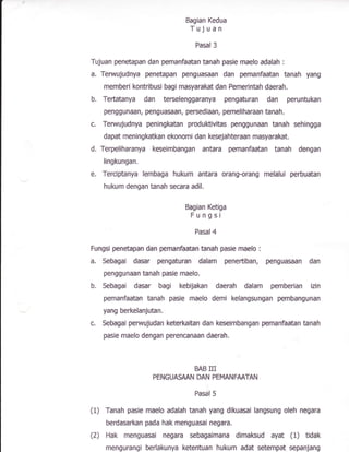 Bagian Kedua
Tujuan
Pasal 3
Tujuan penetaBan dan pemanfaatan tanah pasie maefo adalah :
a, Terwujudnya penetapan penguaman dan pemanfaatan tanah yang
rnemberi kontribusi bagi masyarak* dan Pemerintah daerah.
b. Tertatanya dan terselenggaranya pengnturan dan peruntukan
penggunaan, penguasaan, persediaan, pemeliharaan tanah,
c. Terwujudnya peningkatan produKivitas penggunaan tanah sehingga
dapat meningkatkan ekonomi dan kesejahteraan masyarakat.
d. Terpeliharanya keseimbangan antara pemanfaatan tanah dengan
fingkungan,
e, Terciptanya lembaga hukum antara orang-orang melalui perbuatan
hukurn dengan tanah secara adil.
Bagian Ketiga
Fungsi
Pasal 4
Fungsi penetapan dan pemanfaatan bnah pasie maelo :
a, Sebagai dasar pengaturan dalam penertiban, penguasaan dan
penggunaan tanah pasie maelo.
b. Sebagai dasar bagi kebijakan daerah dalam pemberian izin
pemanfaatan tanah pasie maelo demi kelangsungan pembangunan
yang berkelanjutan.
c. Sbugai perwujudan keterkaitan dan kseimbangan pemanfaatan tanah
pasie maelo dengan perencanaan daerah.
BAB III
FENGUASAAN DAN PEMANFAATAN
Pasal 5
(1) Tanah pasie maelo adalah tanah yang dlkuasai langsung sleh negara
berdasarkan pada hak menguasai negara.
(2) Hak menguasai negara sebagaimana dimaksud ayat (1) tidak
mengurangi berlakunya ketentuan hukum adat setempat sepanJang
 