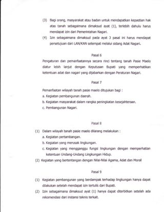 (3) Bagi orang, masyarakat atau badan untuk rnendapatkan kepastian hak
atas tanah sebagaimana dimaksud ayat (1), terlebih dahulu harus
mendapat izin dari Pemerintahan Nagari.
(4) Izin sebagaimana dimaksud pada ayat 3 pasal ini harus mendapat
persetujuan dari tAN/lfiN setempat melalui sidang Add Nagari.
Pasal 6
Pengaturan dan pemanfaatannya secara rinci tentang tanah Pasie Maelo
diatur lebih lanjut dengan Keputusan Bupati yang memperhatikan
ketentuan adat dan nagari yang dijabarkan dengan Peraturan Nagari.
Pasal 7
Pemanfaatan wilayah tanah pasle maelo ditujukan bagi :
a. Kegiatan pembangunan daerah,
b. Kegiatan masyarakat dalam rangka peningkatan keseJahteraan.
c. Pembangunan Nagari.
Pasal I
(1) Dalam wilayah tanah pasie maelo dilarang rnelakukan :
a. Kegiatan peftambangan,
b. lGgiatan yang merusak lingkungan.
c, Kegiatan yang mengganggu fungsi lingkungan dengan memperhatiart
ketentuan Undang-Undang Lingkungan Hidup.
(2) Kegiatan yang beftentangan dengan Nilai-Nilai Agama, Adat dan Moraf
Pasal 9
(1) lGgiatan pembangunan yang berdampak terhadap fingkungan hanya dapat
dilakukan setelah mendapat izin teftulis dari Bupafi.
(2) Izin sebagaimana dimakud ayat (1) hanp dapat diterbitkan $etelah ada
rekomendasi dari instan$i tEknis terkalt.
 