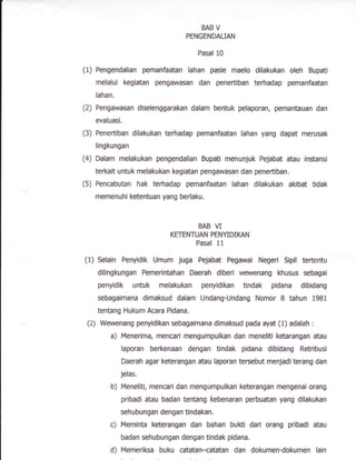 BAB V
PENGENDATJAN
Pasal 10
(1) Pengendalian pemanfaatan lahan pasie maelo dilakukan oleh Bupati
melalui kegiatan pengawasan dan peneftiban terhadap pemanfaatan
lahan.
(2) Pengawasan diselenggarakan dalam bentuk pelaporan, pemantauan dan
evaluasi.
(3) Penertiban dilakukan terhadap pemanfaatan lahan yang dapat merusak
lingkungan
(4) Dalam melakukan pengendalian Eupati menunjuk Pejabat a0au instansi
terkait untuk melakukan kegiatan pengawasan dan penertiban.
(5) Pencabutan hak terhadap pemanfaatan lahan difakukan akibat tidak
memenuhi ketentuan yang berlaku.
BAB VI
KETENTUAN PENYIDIIGN
Pasal 11
(1) Selain Penyidik Umum juga Pejabat Pegawai NeEeri Sipll tertentu
dilingkungan Pemerintahan Daerah diberi wewenang khusus sebagai
penyidik untuk melakukan penyidikan tindak pidana dibidang
sebagairnana dimaksud dalam Undang-Undang Nomor I tahun 1981
tentang Hukum Acara Pidana.
(2) Wewenang pen$dikan sebagaimana dimaksud pada syat tl) adalah :
a) Menerlma, mencari mengumpulkan dan meneliti ketarangan atau
laporan berkenaan dengan tindak pidana dibidang Retribusi
Daerah agar keterangnn atau laporan tersebut menjaditerang dan
Jelas"
b) Meneliti, mencari dan mengumpulkan keterangan mengenai orang
pribadi atau badan tentang kebenaran perbuatan yang dilakukan
sehubungan dengan tindakan.
c) fvleminta keterangan dan bahan buKi dari orang pribadi atau
badan sehubungan dengan tindak pidana.
d) Memeriksa buku catatan-{atatan dan dokumen-dokumen lain
 
