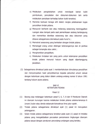 e) Melakukan pengeledahan untuk mendapat bahan buKi
pembukuan, pencatatan dan dokumen-dokumen lain serta
melakukan penyitaan terhadap bahan bukti teruebut;
f) Meminta bantuan tenaga ahli dalam rangka pelaksanaan tugas
penyidikan tindak pidana.
g) t';lenyuruh berhenti dan atau melarang seseorang meninggalkan
ruangan atau tempat pada saat pemerilGaan sedang berlangsung
dan memeriksa identitas seseorang dan atau dokumen yang
dibawa sebagaimana diemaksud pada huruf e ;
h) Memotret seseorang yang bed<aitan dengan tindak pidana.
i) Memanggil orang untuk didengar keterangannya dan di periksa
sebagaitersangka atau saKi ;
j) Menghentikanpengidikan;
k) Melakukan tindakan lain yang perlu untuk kelancaran penyidikan
Undak pidana menurut hukum yang dapat diperbnggung
Jawabkan.
(3) Sebagaimana dimaKud pada ayat 1 memberitahukan dimulainya penyidikan
dan menyampaikan hasil penyidikannya kepada penuntut umum sesuai
dengan ketentuan yang diatur dafam undang-undang nornor I tahun 1981
lentang hukum acara pidana,
BAB VI
KETENTUAN PIDANA
Fasal 12
(I) Barang siap melanggar ketentuan pasal 5,6,7,8 dan I Peraturan Daerah
ini diancam kurungan karena melakukan tindak pidana sefama-lamanya 6
(enam) bulan atau denda sebanyak-banyaknya lima juta rup{ah.
(2) Tindak pidana sebagaimana dimakzud ayat (t) pasal ini merupakan
pelanggaran.
(3) Sefain tindak pidana sebagaimana temebut pada ayat (1) pasat ini tindaka
pidana yang mengakibatkan perusakan pencemaran lingkungan diancam
pidana sesuai dengan peraturan perundang-undangsn yang berlafqu.
 
